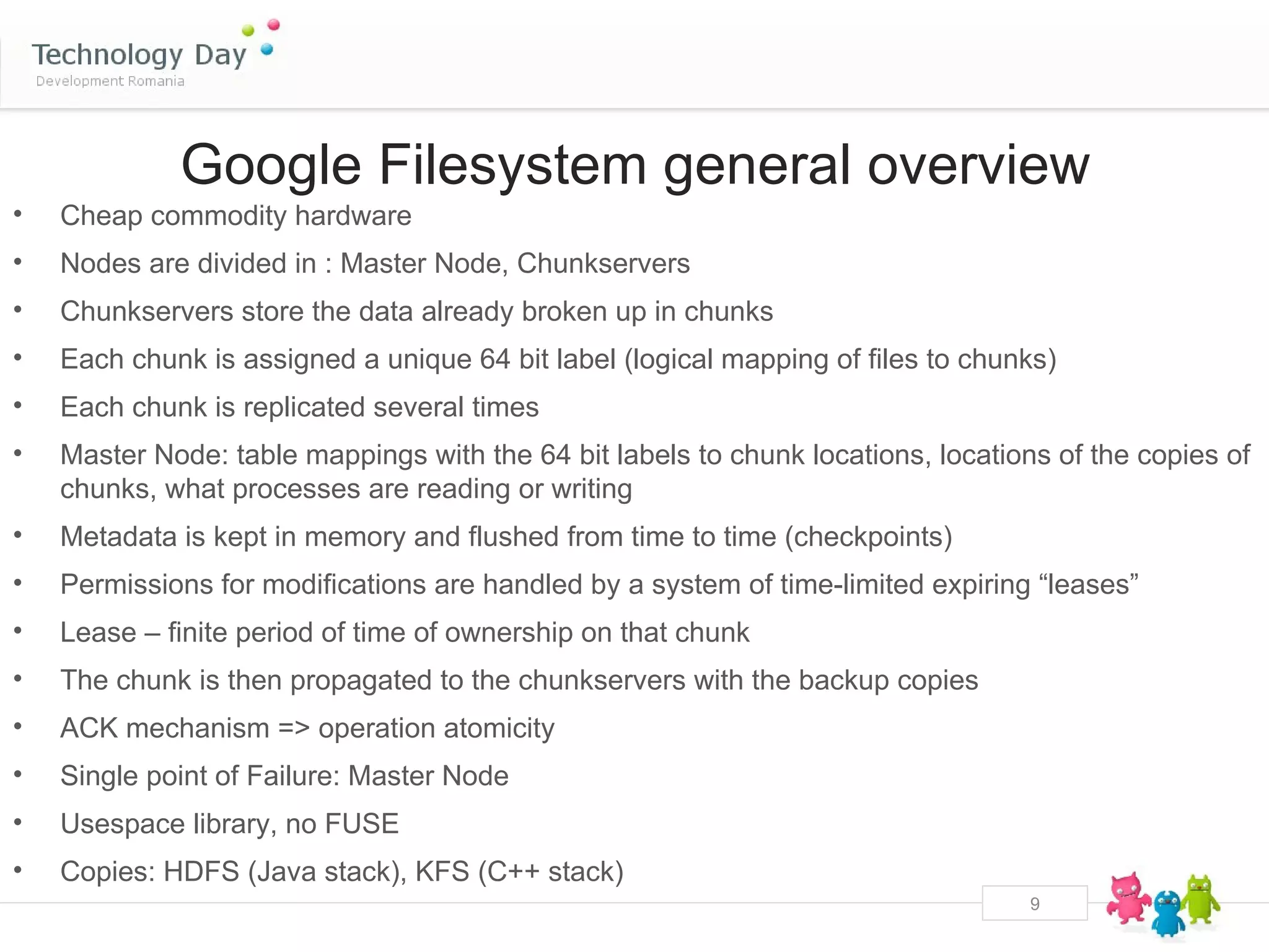 Google Filesystem general overview
•   Cheap commodity hardware
•   Nodes are divided in : Master Node, Chunkservers
•   Chunkservers store the data already broken up in chunks
•   Each chunk is assigned a unique 64 bit label (logical mapping of files to chunks)
•   Each chunk is replicated several times
•   Master Node: table mappings with the 64 bit labels to chunk locations, locations of the copies of
    chunks, what processes are reading or writing
•   Metadata is kept in memory and flushed from time to time (checkpoints)
•   Permissions for modifications are handled by a system of time-limited expiring “leases”
•   Lease – finite period of time of ownership on that chunk
•   The chunk is then propagated to the chunkservers with the backup copies
•   ACK mechanism => operation atomicity
•   Single point of Failure: Master Node
•   Usespace library, no FUSE
•   Copies: HDFS (Java stack), KFS (C++ stack)
                                                                                   9
 