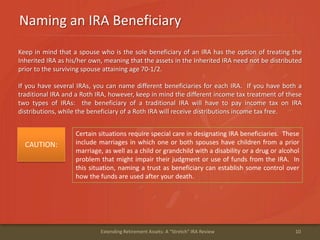 Naming an IRA Beneficiary
10Extending Retirement Assets: A "Stretch" IRA Review
Keep in mind that a spouse who is the sole beneficiary of an IRA has the option of treating the
Inherited IRA as his/her own, meaning that the assets in the Inherited IRA need not be distributed
prior to the surviving spouse attaining age 70-1/2.
If you have several IRAs, you can name different beneficiaries for each IRA. If you have both a
traditional IRA and a Roth IRA, however, keep in mind the different income tax treatment of these
two types of IRAs: the beneficiary of a traditional IRA will have to pay income tax on IRA
distributions, while the beneficiary of a Roth IRA will receive distributions income tax free.
Certain situations require special care in designating IRA beneficiaries. These
include marriages in which one or both spouses have children from a prior
marriage, as well as a child or grandchild with a disability or a drug or alcohol
problem that might impair their judgment or use of funds from the IRA. In
this situation, naming a trust as beneficiary can establish some control over
how the funds are used after your death.
CAUTION:
 