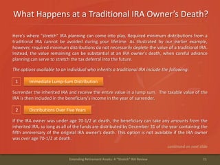 What Happens at a Traditional IRA Owner’s Death?
11Extending Retirement Assets: A "Stretch" IRA Review
1 Immediate Lump-Sum Distribution
Here's where "stretch" IRA planning can come into play. Required minimum distributions from a
traditional IRA cannot be avoided during your lifetime. As illustrated by our earlier example,
however, required minimum distributions do not necessarily deplete the value of a traditional IRA.
Instead, the value remaining can be substantial at an IRA owner's death, when careful advance
planning can serve to stretch the tax deferral into the future.
The options available to an individual who inherits a traditional IRA include the following:
Surrender the inherited IRA and receive the entire value in a lump sum. The taxable value of the
IRA is then included in the beneficiary's income in the year of surrender.
2 Distributions Over Five Years
If the IRA owner was under age 70-1/2 at death, the beneficiary can take any amounts from the
inherited IRA, so long as all of the funds are distributed by December 31 of the year containing the
fifth anniversary of the original IRA owner's death. This option is not available if the IRA owner
was over age 70-1/2 at death.
continued on next slide
 