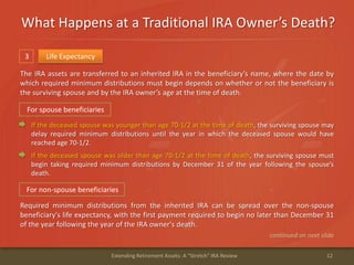 What Happens at a Traditional IRA Owner’s Death?
12Extending Retirement Assets: A "Stretch" IRA Review
3 Life Expectancy
The IRA assets are transferred to an inherited IRA in the beneficiary’s name, where the date by
which required minimum distributions must begin depends on whether or not the beneficiary is
the surviving spouse and by the IRA owner’s age at the time of death.
continued on next slide
For spouse beneficiaries
If the deceased spouse was younger than age 70-1/2 at the time of death, the surviving spouse may
delay required minimum distributions until the year in which the deceased spouse would have
reached age 70-1/2.
If the deceased spouse was older than age 70-1/2 at the time of death, the surviving spouse must
begin taking required minimum distributions by December 31 of the year following the spouse’s
death.
For non-spouse beneficiaries
Required minimum distributions from the inherited IRA can be spread over the non-spouse
beneficiary's life expectancy, with the first payment required to begin no later than December 31
of the year following the year of the IRA owner's death.
 