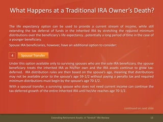 What Happens at a Traditional IRA Owner’s Death?
13Extending Retirement Assets: A "Stretch" IRA Review
4 Spousal Transfer
Under this option available only to surviving spouses who are the sole IRA beneficiary, the spouse
beneficiary treats the inherited IRA as his/her own and the IRA assets continue to grow tax-
deferred. IRA distribution rules are then based on the spouse’s age, meaning that distributions
may not be available prior to the spouse’s age 59-1/2 without paying a penalty tax and required
minimum distributions must begin by the spouse’s age 70-1/2.
With a spousal transfer, a surviving spouse who does not need current income can continue the
tax-deferred growth of the entire Inherited IRA until he/she reaches age 70-1/2.
continued on next slide
The life expectancy option can be used to provide a current stream of income, while still
extending the tax deferral of funds in the Inherited IRA by stretching the required minimum
distributions over the beneficiary's life expectancy…potentially a long period of time in the case of
a younger beneficiary.
Spouse IRA beneficiaries, however, have an additional option to consider:
 