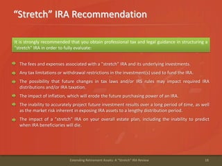 “Stretch” IRA Recommendation
18Extending Retirement Assets: A "Stretch" IRA Review
It is strongly recommended that you obtain professional tax and legal guidance in structuring a
"stretch" IRA in order to fully evaluate:
The fees and expenses associated with a "stretch" IRA and its underlying investments.
Any tax limitations or withdrawal restrictions in the investment(s) used to fund the IRA.
The possibility that future changes in tax laws and/or IRS rules may impact required IRA
distributions and/or IRA taxation.
The impact of inflation, which will erode the future purchasing power of an IRA.
The inability to accurately project future investment results over a long period of time, as well
as the market risk inherent in exposing IRA assets to a lengthy distribution period.
The impact of a "stretch" IRA on your overall estate plan, including the inability to predict
when IRA beneficiaries will die.
 
