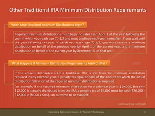 Other Traditional IRA Minimum Distribution Requirements
5Extending Retirement Assets: A "Stretch" IRA Review
When Must Required Minimum Distributions Begin?
Required minimum distributions must begin no later than April 1 of the year following the
year in which you reach age 70-1/2 and must continue each year thereafter. If you wait until
the year following the year in which you reach age 70-1/2, you must receive a minimum
distribution on behalf of the previous year by April 1 of the current year, and a minimum
distribution on behalf of the current year by December 31 of that year.
What Happens if Minimum Distribution Requirements Are Not Met?
If the amount distributed from a traditional IRA is less than the minimum distribution
required in any calendar year, a penalty tax equal to 50% of the amount by which the actual
distribution falls short of the required minimum distribution is imposed.
For example, if the required minimum distribution for a calendar year is $20,000, but only
$12,000 is actually distributed from the IRA, a penalty tax of $4,000 must be paid ($20,000 -
$12,000 = $8,000 x 50%)…an outcome to be avoided!
continued on next slide
 