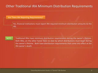 Other Traditional IRA Minimum Distribution Requirements
6Extending Retirement Assets: A "Stretch" IRA Review
Are There IRA Reporting Requirements?
Yes, financial institutions must report IRA required minimum distribution amounts to the
IRS.
Traditional IRAs have minimum distribution requirements during the owner's lifetime.
Roth IRAs, on the other hand, have no date by which distributions must begin during
the owner's lifetime. Both have distribution requirements that come into effect at the
IRA owner's death.
NOTE:
 