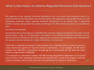 What Is the Impact of Lifetime Required Minimum Distributions?
7Extending Retirement Assets: A "Stretch" IRA Review
The objective of the required minimum distribution rule is to ensure that the entire value of a
traditional IRA will be distributed over the IRA owner's life expectancy. Basing distributions on life
expectancy, however, allows required minimum distributions to be spread over a significant
number of years, during which the assets remaining in the IRA continue to grow on a tax-deferred
basis.
Let's look at an example.
Assuming the IRA account balance is $500,000 when required minimum distributions must begin and the
account owner is age 71, the following is the impact on the IRA account balance of taking only the
required minimum distribution each year, assuming the remaining account balance earns 5%(1) and that
the required minimum distribution is taken on December 31 of each year.
While this is a hypothetical example, it does illustrate how a traditional IRA can continue to grow in
value, despite the payment of required minimum distributions. In our example, the IRA owner
receives over $392,000 in distributions through age 85, at which point the IRA value first drops
below its original value of $500,000.
It is important to understand, however, that IRA income and growth is dependent on the actual
rate of return of the underlying investments that fund the IRA, as well as the length of time the
money is invested…rates of return vary over time, particularly for long-term investments.
 
