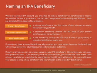 Naming an IRA Beneficiary
9Extending Retirement Assets: A "Stretch" IRA Review
When you open an IRA account, you are asked to name a beneficiary or beneficiaries to receive
the value of the IRA at your death. You can also change beneficiaries during your lifetime. There
are generally three classes of beneficiaries:
A primary beneficiary is your first choice of who you want to receive
the IRA value at your death.
Primary Beneficiaries
A secondary beneficiary receives the IRA value if your primary
beneficiary does not survive you.
Secondary Beneficiaries
A final beneficiary receives the IRA value if none of your primary or
secondary beneficiaries survive you.
Final Beneficiaries
If you do not have a named beneficiary who survives you, your estate becomes the beneficiary,
which may produce less advantageous tax and distribution outcomes.
If you're married, you can name your spouse as your IRA beneficiary. Alternatively, you can name
multiple beneficiaries. If, for example, you have three children, you could name them as the three
primary beneficiaries, specifying the percentage of the IRA each will receive. Or, you could name
your spouse as the primary beneficiary and your children as the secondary beneficiaries.
continued on next slide
 