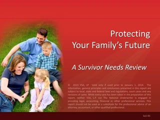 © 2013 VSA, LP Valid only if used prior to January 1, 2014. The
information, general principles and conclusions presented in this report are
subject to local, state and federal laws and regulations, court cases and any
revisions of same. While every care has been taken in the preparation of this
report, neither VSA, L.P. nor The National Underwriter is engaged in
providing legal, accounting, financial or other professional services. This
report should not be used as a substitute for the professional advice of an
attorney, accountant, or other qualified professional.
Protecting
Your Family’s Future
A Survivor Needs Review
1a1-01
 