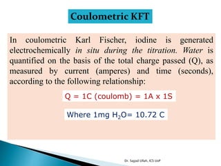 Coulometric KFT
In coulometric Karl Fischer, iodine is generated
electrochemically in situ during the titration. Water is
quantified on the basis of the total charge passed (Q), as
measured by current (amperes) and time (seconds),
according to the following relationship:
Q = 1C (coulomb) = 1A x 1S
Where 1mg H2O= 10.72 C
Dr. Sajjad Ullah, ICS UoP
 