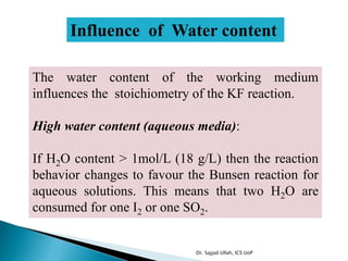 Influence of Water content
The water content of the working medium
influences the stoichiometry of the KF reaction.
High water content (aqueous media):
If H2O content > 1mol/L (18 g/L) then the reaction
behavior changes to favour the Bunsen reaction for
aqueous solutions. This means that two H2O are
consumed for one I2 or one SO2.
Dr. Sajjad Ullah, ICS UoP
 