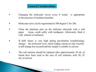 General Considerations
 Changing the molecular sieves every 6 weeks is appropriate
in the presence of medium humidity.
 Molecular sieve can be regenerated at 300 degree C for 24h.
 Clean the platinum pins on the indicator electrode with a soft
paper tissue, scrub softly with toothpaste. Afterwards, flush it
with ethanol or methanol.
 If drift vlaues is very high during pre-titration (conditioning),
change the molecualr sives, check leakge, ensure no side reaction
or pH change has occured and the sample is soluble in solvent.
 The cell solution should be replaced after approximately 30 mL of
titrant have been used in the case of cell solutions with 20...25
mL of solvent
Dr. Sajjad Ullah, ICS UoP
 