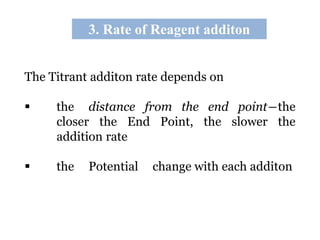 3. Rate of Reagent additon
The Titrant additon rate depends on
 the distance from the end point―the
closer the End Point, the slower the
addition rate
 the Potential change with each additon
 