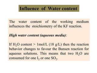 Influence of Water content
The water content of the working medium
influences the stoichiometry of the KF reaction.
High water content (aqueous media):
If H2O content > 1mol/L (18 g/L) then the reaction
behavior changes to favour the Bunsen reaction for
aqueous solutions. This means that two H2O are
consumed for one I2 or one SO2.
 