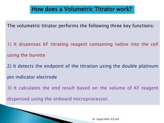 How does a Volumetric Titrator work?
The volumetric titrator performs the following three key functions:
1) It dispenses KF titrating reagent containing iodine into the cell
using the burette
2) It detects the endpoint of the titration using the double platinum
pin indicator electrode
3) It calculates the end result based on the volume of KF reagent
dispensed using the onboard microprocessor.
Dr. Sajjad Ullah, ICS UoP
 