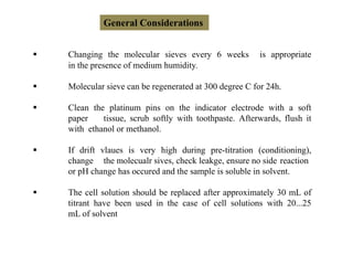 General Considerations
 Changing the molecular sieves every 6 weeks is appropriate
in the presence of medium humidity.
 Molecular sieve can be regenerated at 300 degree C for 24h.
 Clean the platinum pins on the indicator electrode with a soft
paper tissue, scrub softly with toothpaste. Afterwards, flush it
with ethanol or methanol.
 If drift vlaues is very high during pre-titration (conditioning),
change the molecualr sives, check leakge, ensure no side reaction
or pH change has occured and the sample is soluble in solvent.
 The cell solution should be replaced after approximately 30 mL of
titrant have been used in the case of cell solutions with 20...25
mL of solvent
 