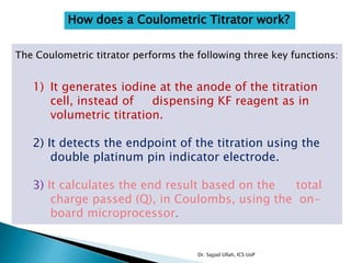 How does a Coulometric Titrator work?
The Coulometric titrator performs the following three key functions:
1) It generates iodine at the anode of the titration
cell, instead of dispensing KF reagent as in
volumetric titration.
2) It detects the endpoint of the titration using the
double platinum pin indicator electrode.
3) It calculates the end result based on the total
charge passed (Q), in Coulombs, using the on-
board microprocessor.
Dr. Sajjad Ullah, ICS UoP
 