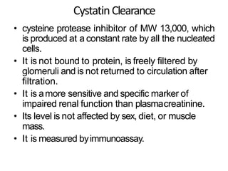 CystatinClearance
• cysteine protease inhibitor of MW 13,000, which
is produced at a constant rate by all the nucleated
cells.
• It is not bound to protein, is freely filtered by
glomeruli and is not returned to circulation after
filtration.
• It is amore sensitive and specific marker of
impaired renal function than plasmacreatinine.
• Its level is not affected by sex, diet, or muscle
mass.
• It is measured byimmunoassay.
 