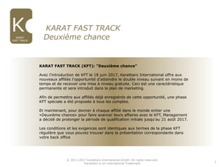 © 2011-2017 Karatbars International GmbH, All rights reserved.
Karatbars is an international Trademark
KARAT
FAST TRACK
2. KARAT FAST TRACK
Deuxième chance
1
KARAT FAST TRACK (KFT): "Deuxième chance"
Avec l'introduction de KFT le 18 juin 2017, Karatbars International offre aux
nouveaux affiliés l'opportunité d'atteindre le double niveau suivant en moins de
temps et de recevoir une mise à niveau gratuite. Ceci est une caractéristique
permanente et sera introduit dans le plan de marketing.
Afin de permettre aux affiliés déjà enregistrés de cette opportunité, une phase
KFT spéciale a été proposée à tous les comptes.
Et maintenant, pour donner à chaque affilié dans le monde entier une
«Deuxième chance» pour faire avancer leurs affaires avec le KFT, Management
a décidé de prolonger la période de qualification initiale jusqu'au 21 août 2017.
Les conditions et les exigences sont identiques aux termes de la phase KFT
régulière que vous pouvez trouver dans la présentation correspondante dans
votre back office
 