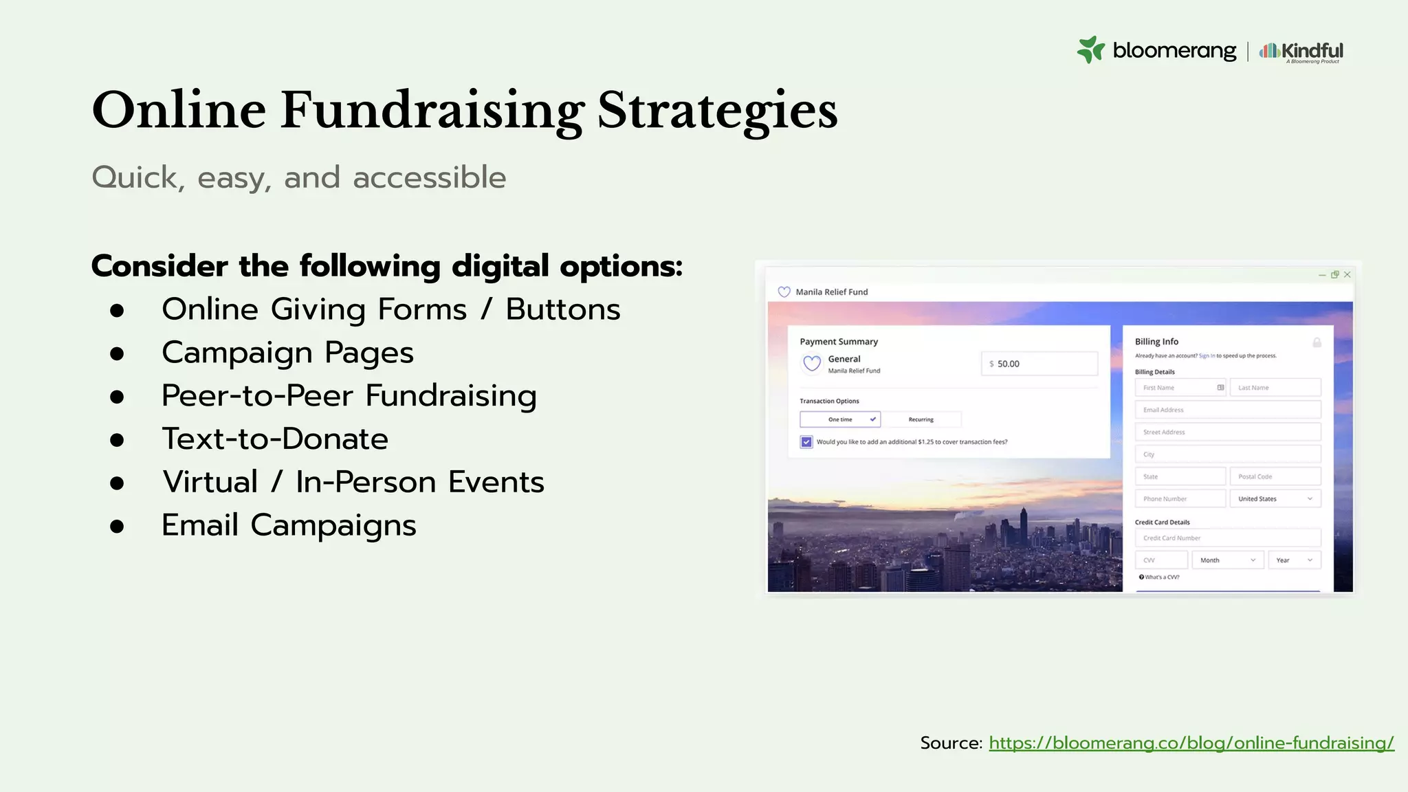 Online Fundraising Strategies
Consider the following digital options:
● Online Giving Forms / Buttons
● Campaign Pages
● Peer-to-Peer Fundraising
● Text-to-Donate
● Virtual / In-Person Events
● Email Campaigns
Quick, easy, and accessible
Source: https://bloomerang.co/blog/online-fundraising/
 