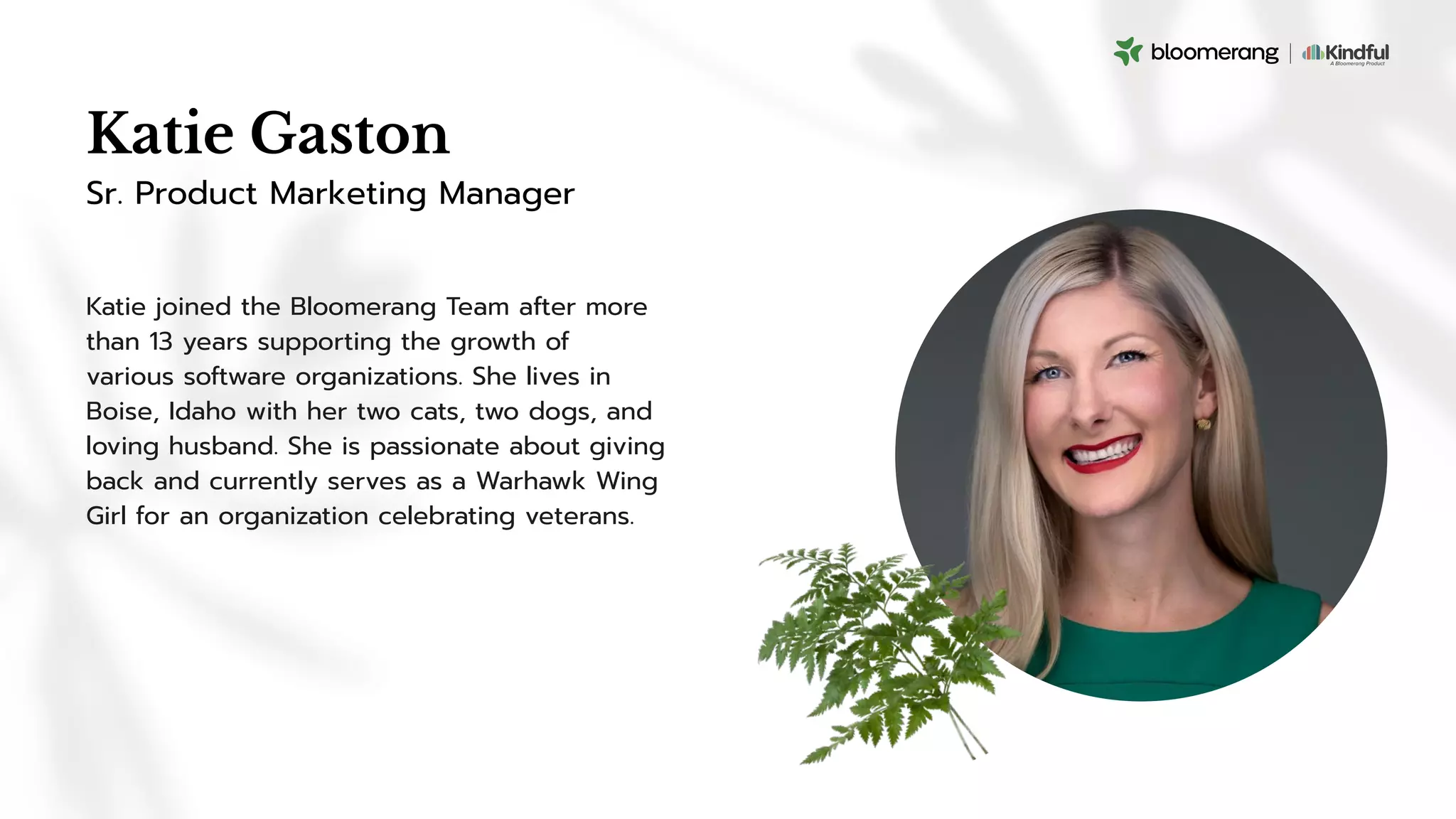 Katie Gaston
Katie joined the Bloomerang Team after more
than 13 years supporting the growth of
various software organizations. She lives in
Boise, Idaho with her two cats, two dogs, and
loving husband. She is passionate about giving
back and currently serves as a Warhawk Wing
Girl for an organization celebrating veterans.
Sr. Product Marketing Manager
 
