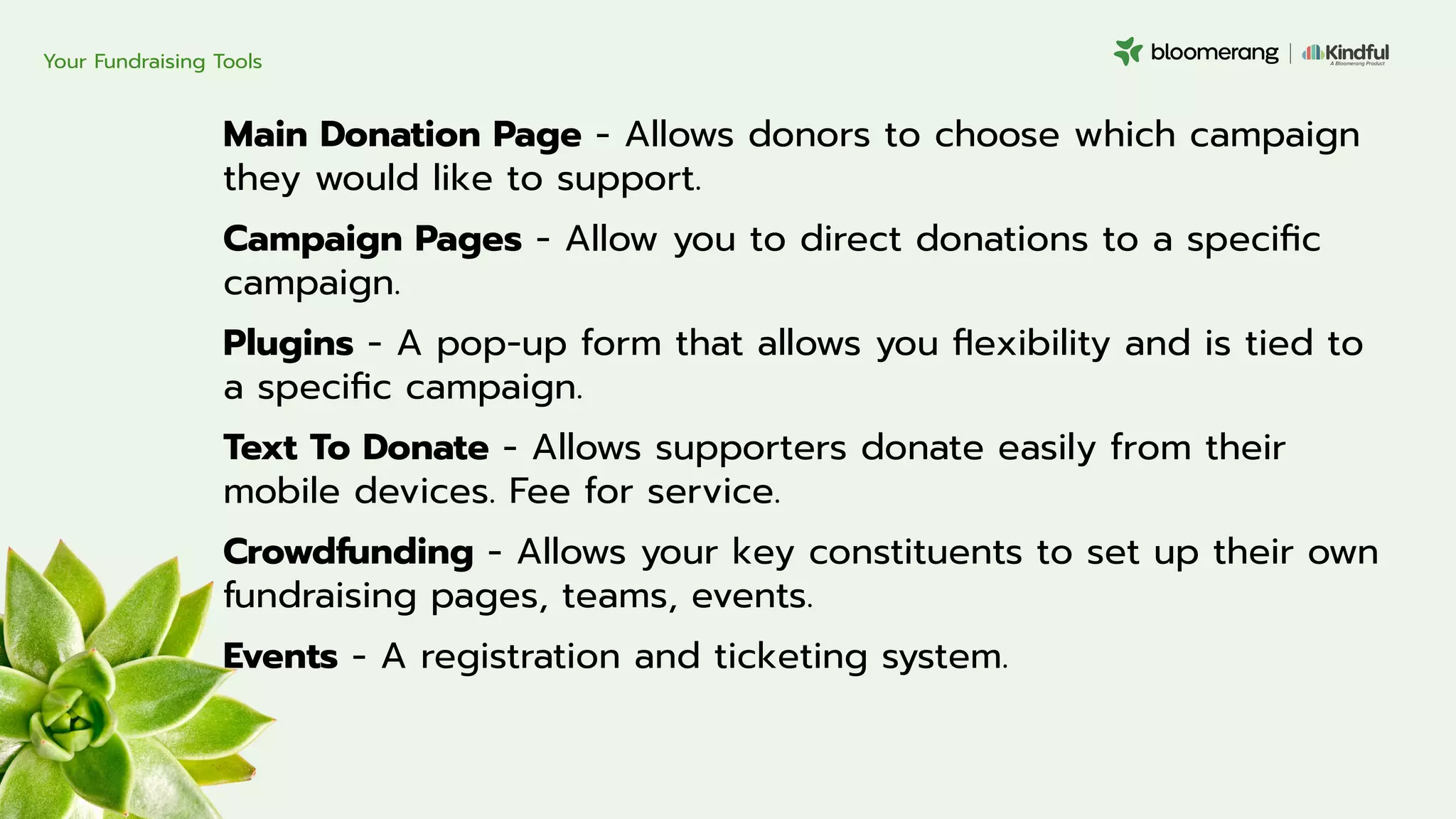 Main Donation Page - Allows donors to choose which campaign
they would like to support.
Campaign Pages - Allow you to direct donations to a speciﬁc
campaign.
Plugins - A pop-up form that allows you ﬂexibility and is tied to
a speciﬁc campaign.
Text To Donate - Allows supporters donate easily from their
mobile devices. Fee for service.
Crowdfunding - Allows your key constituents to set up their own
fundraising pages, teams, events.
Events - A registration and ticketing system.
Your Fundraising Tools
 