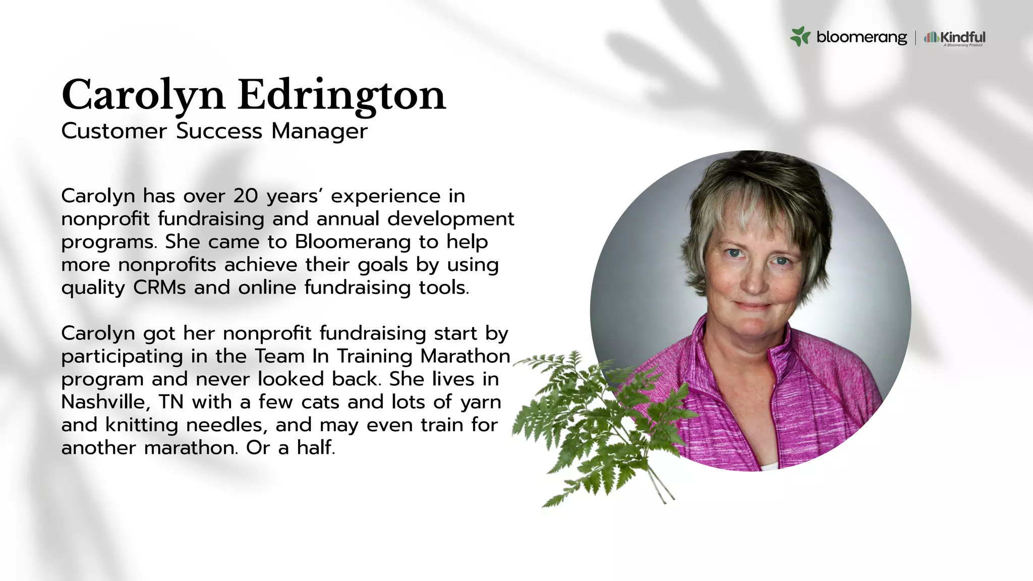 Carolyn Edrington
Carolyn has over 20 years’ experience in
nonproﬁt fundraising and annual development
programs. She came to Bloomerang to help
more nonproﬁts achieve their goals by using
quality CRMs and online fundraising tools.
Carolyn got her nonproﬁt fundraising start by
participating in the Team In Training Marathon
program and never looked back. She lives in
Nashville, TN with a few cats and lots of yarn
and knitting needles, and may even train for
another marathon. Or a half.
Customer Success Manager
 
