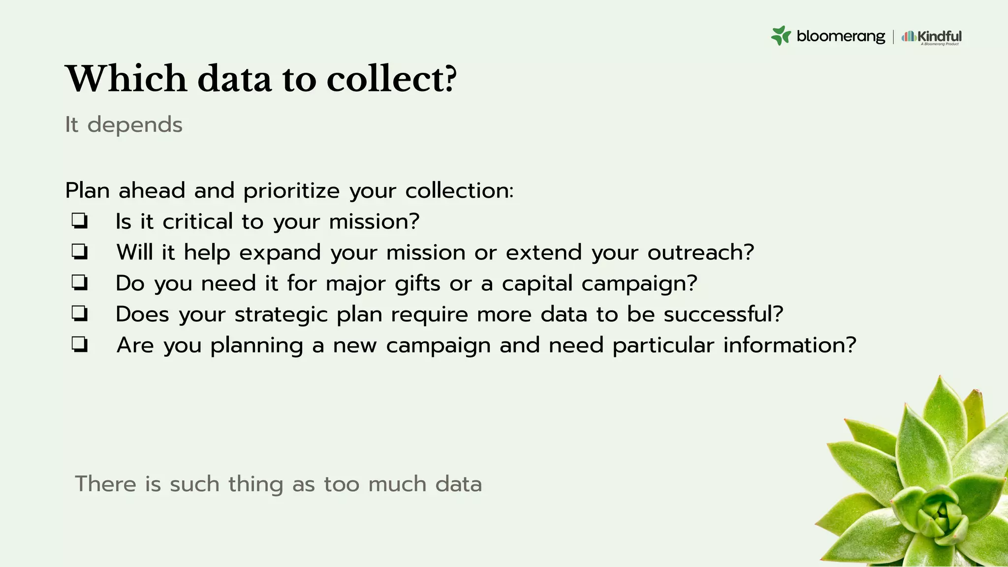 Which data to collect?
Plan ahead and prioritize your collection:
❏ Is it critical to your mission?
❏ Will it help expand your mission or extend your outreach?
❏ Do you need it for major gifts or a capital campaign?
❏ Does your strategic plan require more data to be successful?
❏ Are you planning a new campaign and need particular information?
It depends
There is such thing as too much data
 