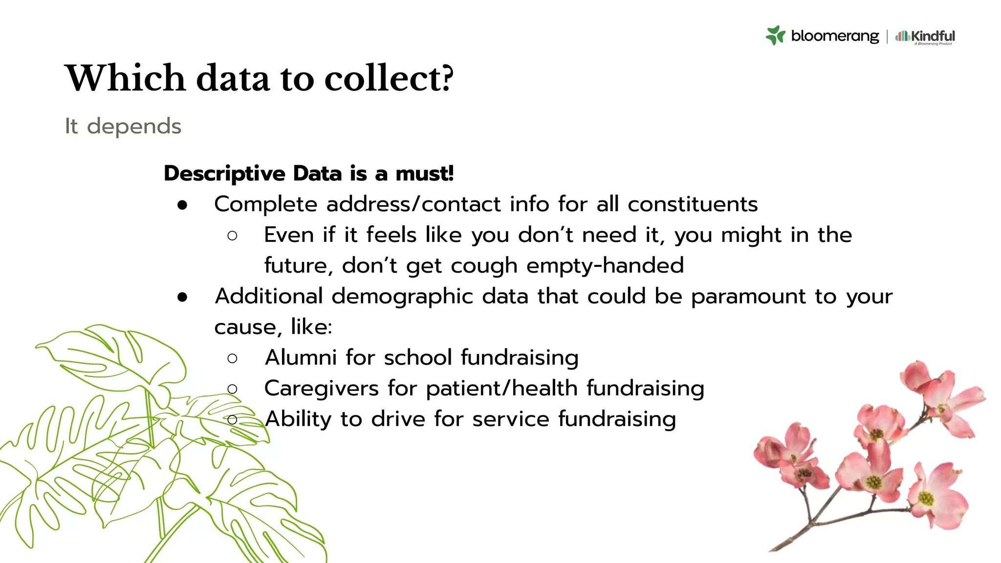 Which data to collect?
Descriptive Data is a must!
● Complete address/contact info for all constituents
○ Even if it feels like you don’t need it, you might in the
future, don’t get cough empty-handed
● Additional demographic data that could be paramount to your
cause, like:
○ Alumni for school fundraising
○ Caregivers for patient/health fundraising
○ Ability to drive for service fundraising
It depends
 
