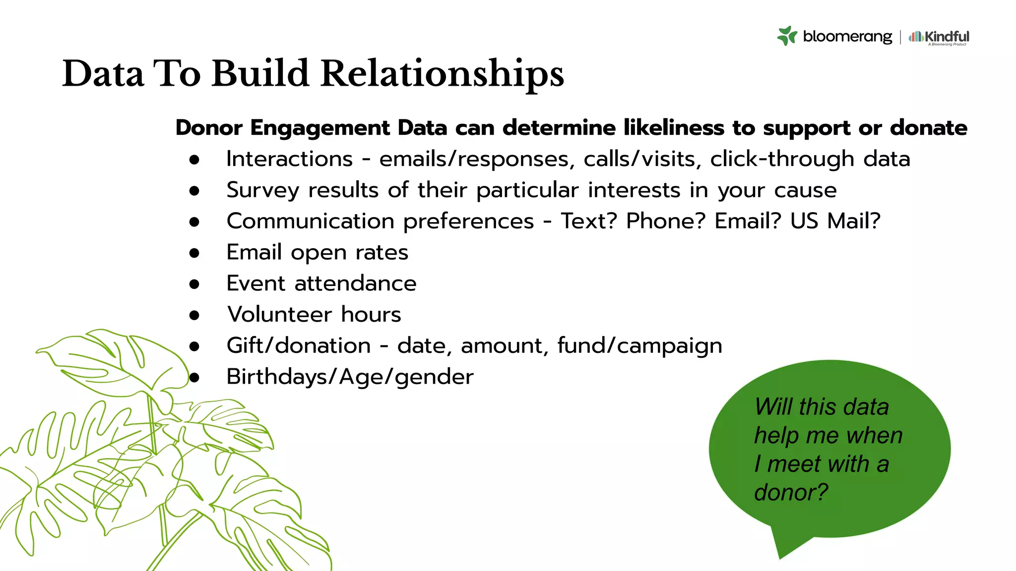 Data To Build Relationships
Donor Engagement Data can determine likeliness to support or donate
● Interactions - emails/responses, calls/visits, click-through data
● Survey results of their particular interests in your cause
● Communication preferences - Text? Phone? Email? US Mail?
● Email open rates
● Event attendance
● Volunteer hours
● Gift/donation - date, amount, fund/campaign
● Birthdays/Age/gender
Will this data
help me when
I meet with a
donor?
 