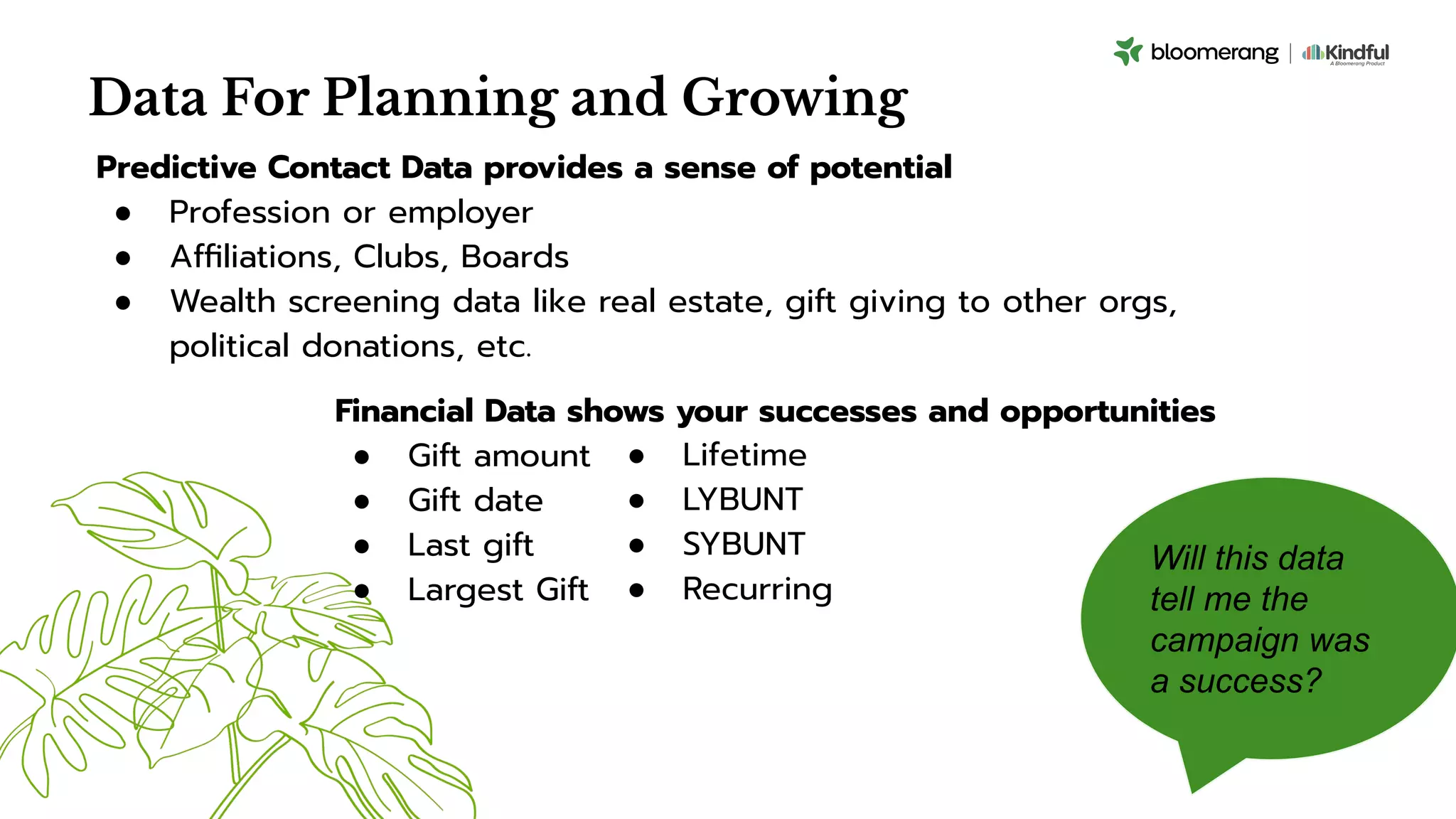 Data For Planning and Growing
Predictive Contact Data provides a sense of potential
● Profession or employer
● Afﬁliations, Clubs, Boards
● Wealth screening data like real estate, gift giving to other orgs,
political donations, etc.
Will this data
tell me the
campaign was
a success?
Financial Data shows your successes and opportunities
● Gift amount
● Gift date
● Last gift
● Largest Gift
● Lifetime
● LYBUNT
● SYBUNT
● Recurring
 