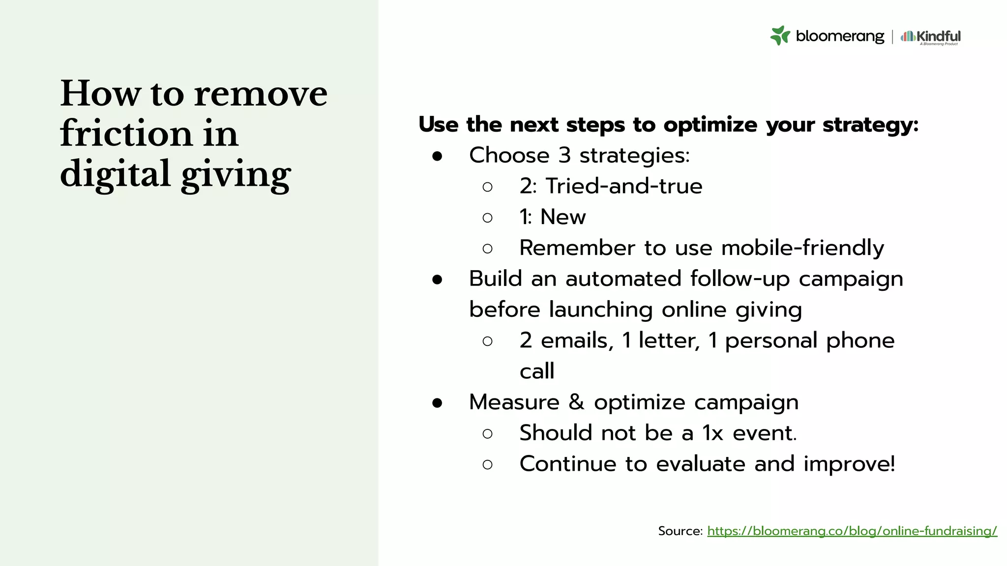 How to remove
friction in
digital giving
Use the next steps to optimize your strategy:
● Choose 3 strategies:
○ 2: Tried-and-true
○ 1: New
○ Remember to use mobile-friendly
● Build an automated follow-up campaign
before launching online giving
○ 2 emails, 1 letter, 1 personal phone
call
● Measure & optimize campaign
○ Should not be a 1x event.
○ Continue to evaluate and improve!
Source: https://bloomerang.co/blog/online-fundraising/
 