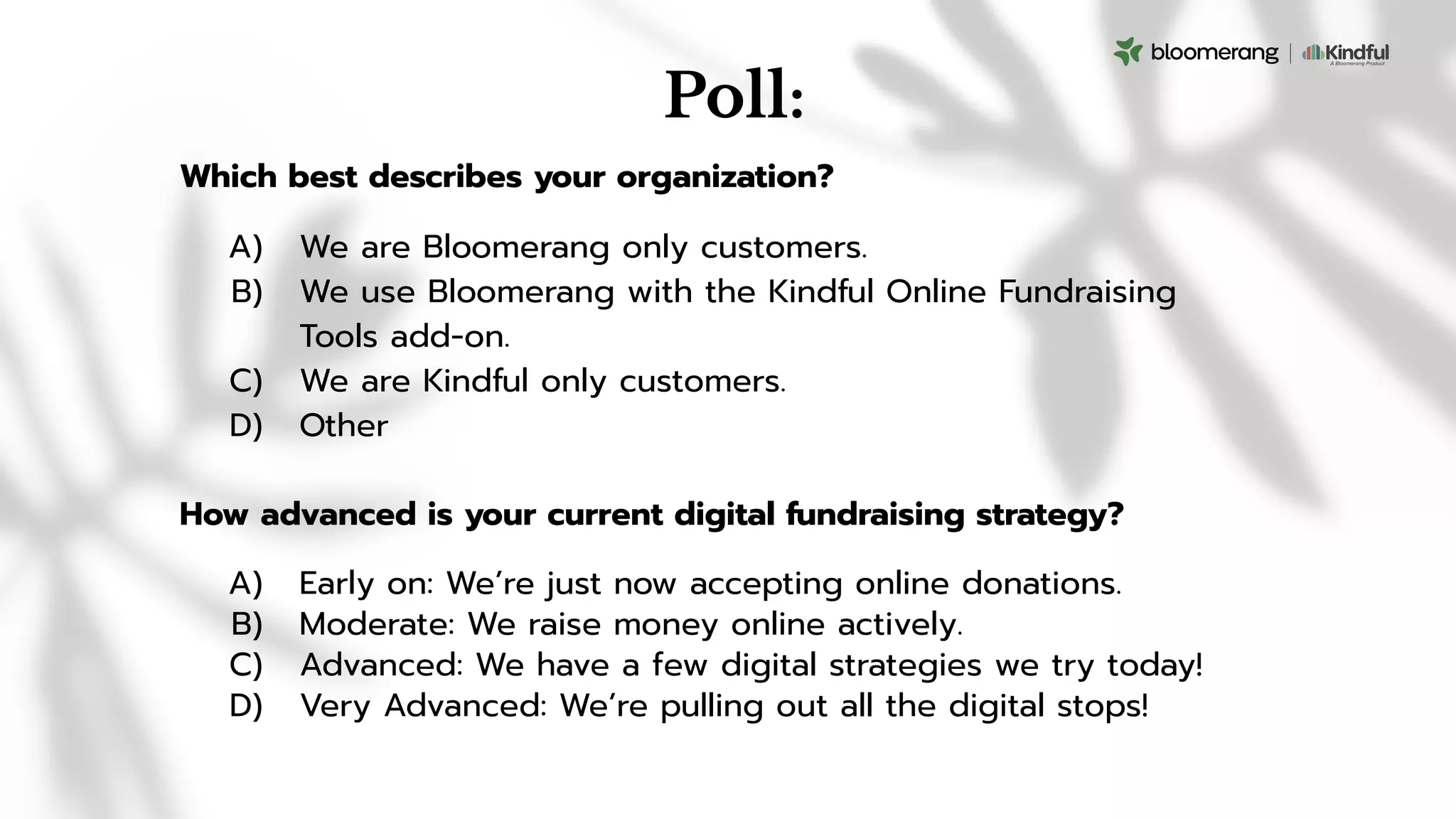Poll:
How advanced is your current digital fundraising strategy?
A) Early on: We’re just now accepting online donations.
B) Moderate: We raise money online actively.
C) Advanced: We have a few digital strategies we try today!
D) Very Advanced: We’re pulling out all the digital stops!
Which best describes your organization?
A) We are Bloomerang only customers.
B) We use Bloomerang with the Kindful Online Fundraising
Tools add-on.
C) We are Kindful only customers.
D) Other
 