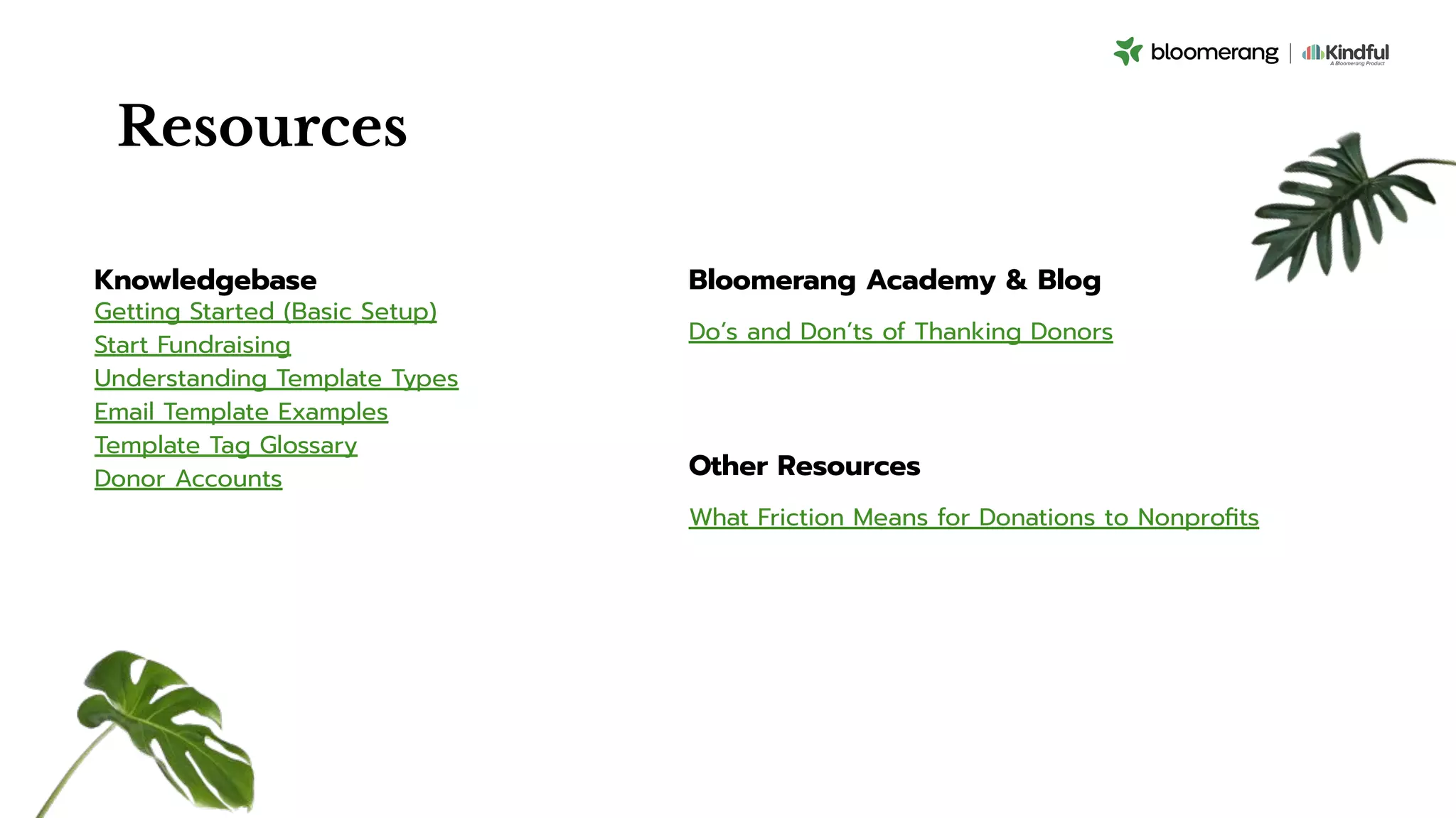 Resources
Knowledgebase
Getting Started (Basic Setup)
Start Fundraising
Understanding Template Types
Email Template Examples
Template Tag Glossary
Donor Accounts
Bloomerang Academy & Blog
Do’s and Don’ts of Thanking Donors
Other Resources
What Friction Means for Donations to Nonproﬁts
 