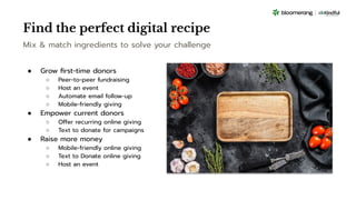 Find the perfect digital recipe
Mix & match ingredients to solve your challenge
● Grow ﬁrst-time donors
○ Peer-to-peer fundraising
○ Host an event
○ Automate email follow-up
○ Mobile-friendly giving
● Empower current donors
○ Offer recurring online giving
○ Text to donate for campaigns
● Raise more money
○ Mobile-friendly online giving
○ Text to Donate online giving
○ Host an event
 