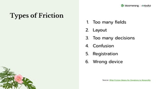 Types of Friction
1. Too many ﬁelds
2. Layout
3. Too many decisions
4. Confusion
5. Registration
6. Wrong device
Source: What Friction Means for Donations to Nonproﬁts
 