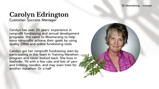 Carolyn Edrington
Carolyn has over 20 years’ experience in
nonproﬁt fundraising and annual development
programs. She came to Bloomerang to help
more nonproﬁts achieve their goals by using
quality CRMs and online fundraising tools.
Carolyn got her nonproﬁt fundraising start by
participating in the Team In Training Marathon
program and never looked back. She lives in
Nashville, TN with a few cats and lots of yarn
and knitting needles, and may even train for
another marathon. Or a half.
Customer Success Manager
 
