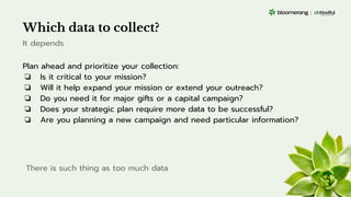 Which data to collect?
Plan ahead and prioritize your collection:
❏ Is it critical to your mission?
❏ Will it help expand your mission or extend your outreach?
❏ Do you need it for major gifts or a capital campaign?
❏ Does your strategic plan require more data to be successful?
❏ Are you planning a new campaign and need particular information?
It depends
There is such thing as too much data
 