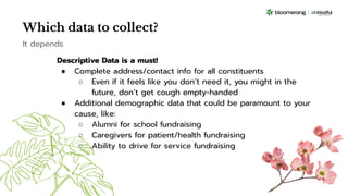 Which data to collect?
Descriptive Data is a must!
● Complete address/contact info for all constituents
○ Even if it feels like you don’t need it, you might in the
future, don’t get cough empty-handed
● Additional demographic data that could be paramount to your
cause, like:
○ Alumni for school fundraising
○ Caregivers for patient/health fundraising
○ Ability to drive for service fundraising
It depends
 