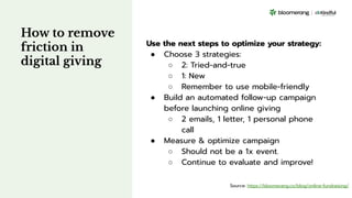 How to remove
friction in
digital giving
Use the next steps to optimize your strategy:
● Choose 3 strategies:
○ 2: Tried-and-true
○ 1: New
○ Remember to use mobile-friendly
● Build an automated follow-up campaign
before launching online giving
○ 2 emails, 1 letter, 1 personal phone
call
● Measure & optimize campaign
○ Should not be a 1x event.
○ Continue to evaluate and improve!
Source: https://bloomerang.co/blog/online-fundraising/
 