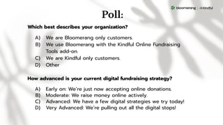 Poll:
How advanced is your current digital fundraising strategy?
A) Early on: We’re just now accepting online donations.
B) Moderate: We raise money online actively.
C) Advanced: We have a few digital strategies we try today!
D) Very Advanced: We’re pulling out all the digital stops!
Which best describes your organization?
A) We are Bloomerang only customers.
B) We use Bloomerang with the Kindful Online Fundraising
Tools add-on.
C) We are Kindful only customers.
D) Other
 