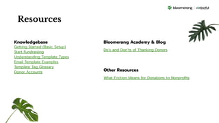 Resources
Knowledgebase
Getting Started (Basic Setup)
Start Fundraising
Understanding Template Types
Email Template Examples
Template Tag Glossary
Donor Accounts
Bloomerang Academy & Blog
Do’s and Don’ts of Thanking Donors
Other Resources
What Friction Means for Donations to Nonproﬁts
 
