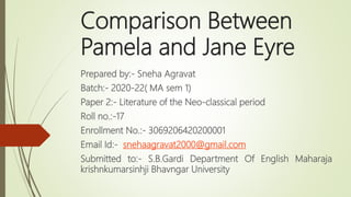 Comparison Between
Pamela and Jane Eyre
Prepared by:- Sneha Agravat
Batch:- 2020-22( MA sem 1)
Paper 2:- Literature of the Neo-classical period
Roll no.:-17
Enrollment No.:- 3069206420200001
Email Id:- snehaagravat2000@gmail.com
Submitted to:- S.B.Gardi Department Of English Maharaja
krishnkumarsinhji Bhavngar University
 