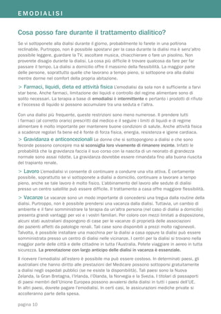 EMODIALISI


Cosa posso fare durante il trattamento dialitico?
Se vi sottoponete alla dialisi durante il giorno, probabilmente lo farete in una poltrona
reclinabile. Purtroppo, non è possibile spostarvi per la casa durante la dialisi ma è senz’altro
possibile leggere, guardare la TV, ascoltare musica, chiacchierare o fare un pisolino. Non
proverete disagio durante la dialisi. La cosa più difficile è trovare qualcosa da fare per far
passare il tempo. La dialisi a domicilio offre il massimo della flessibilità. La maggior parte
delle persone, soprattutto quelle che lavorano a tempo pieno, si sottopone ora alla dialisi
mentre dorme nel comfort della propria abitazione.
> Farmaci, liquidi, dieta ed attività fisica L’emodialisi da sola non è sufficiente a farvi
star bene. Anche farmaci, limitazione dei liquidi e controllo del regime alimentare sono di
solito necessari. La terapia a base di emodialisi è intermittente e pertanto i prodotti di rifiuto
e l’eccesso di liquido si possono accumulare tra una seduta e l’altra.

Con una dialisi più frequente, queste restrizioni sono meno numerose. Il prendere tutti
i farmaci (al corretto orario) prescritti dal medico e il seguire i limiti di liquidi e di regime
alimentare è molto importante per mantenere buone condizioni di salute. Anche attività fisica
a scadenze regolari fa bene ed è fonte di forza fisica, energia, resistenza e igiene cardiaca.
> Gravidanza e anticoncezionali Le donne che si sottopongono a dialisi e che sono
feconde possono concepire ma si sconsiglia loro vivamente di rimanere incinte. Infatti le
probabilità che la gravidanza faccia il suo corso con la nascita di un neonato di grandezza
normale sono assai ridotte. La gravidanza dovrebbe essere rimandata fino alla buona riuscita
del trapianto renale.
> Lavoro L’emodialisi vi consente di continuare a condurre una vita attiva. È certamente
possibile, soprattutto se vi sottoponete a dialisi a domicilio, continuare a lavorare a tempo
pieno, anche se tale lavoro è molto fisico. L’abbinamento del lavoro alle sedute di dialisi
presso un centro satellite può essere difficile. Il trattamento a casa offre maggiore flessibilità.
> Vacanze Le vacanze sono un modo importante di concedersi una tregua dalla routine della
dialisi. Purtroppo, non è possibile prendersi una vacanza dalla dialisi. Tuttavia, un cambio di
ambiente e il farvi somministrare la terapia da un’altra persona (nel caso di dialisi a domicilio)
presenta grandi vantaggi per voi e i vostri familiari. Per coloro con mezzi limitati a disposizione,
alcuni stati australiani dispongono di case per le vacanze di proprietà delle associazioni
dei pazienti affetti da patologie renali. Tali case sono disponibili a prezzi molto ragionevoli.
Talvolta, è possibile installare una macchina per la dialisi a casa oppure la dialisi può essere
somministrata presso un centro di dialisi nelle vicinanze. I centri per la dialisi si trovano nella
maggior parte delle città e delle cittadine in tutta l’Australia. Potete viaggiare in aereo in tutta
sicurezza. La prenotazione con largo anticipo delle dialisi in vacanza è essenziale.
Il ricevere l’emodialisi all’estero è possibile ma può essere costoso. In determinati paesi, gli
australiani che hanno diritto alle prestazioni del Medicare possono sottoporsi gratuitamente
a dialisi negli ospedali pubblici (se ne esiste la disponibilità). Tali paesi sono la Nuova
Zelanda, la Gran Bretagna, l’Irlanda, l’Olanda, la Norvegia e la Svezia. I titolari di passaporti
di paesi membri dell’Unione Europea possono avvalersi della dialisi in tutti i paesi dell’UE.
In altri paesi, dovrete pagare l’emodialisi. In certi casi, le assicurazioni mediche private si
accolleranno parte della spesa.

pagina 10
 