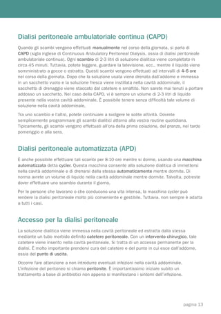Dialisi peritoneale ambulatoriale continua (CAPD)
Quando gli scambi vengono effettuati manualmente nel corso della giornata, si parla di
CAPD (sigla inglese di Continuous Ambulatory Peritoneal Dialysis, ossia di dialisi peritoneale
ambulatoriale continua). Ogni scambio di 2-3 litri di soluzione dialitica viene completato in
circa 45 minuti. Tuttavia, potete leggere, guardare la televisione, ecc., mentre il liquido viene
somministrato a gocce o estratto. Questi scambi vengono effettuati ad intervalli di 4-6 ore
nel corso della giornata. Dopo che la soluzione usata viene drenata dall’addome e immessa
in un sacchetto vuoto e la soluzione fresca viene instillata nella cavità addominale, il
sacchetto di drenaggio viene staccato dal catetere e smaltito. Non sarete mai tenuti a portare
addosso un sacchetto. Nel caso della CAPD, vi è sempre un volume di 2-3 litri di liquido
presente nella vostra cavità addominale. È possibile tenere senza difficoltà tale volume di
soluzione nella cavità addominale.
Tra uno scambio e l’altro, potete continuare a svolgere le solite attività. Dovrete
semplicemente programmare gli scambi dialitici attorno alla vostra routine quotidiana.
Tipicamente, gli scambi vengono effettuati all’ora della prima colazione, del pranzo, nel tardo
pomeriggio e alla sera.


Dialisi peritoneale automatizzata (APD)
È anche possibile effettuare tali scambi per 8-10 ore mentre si dorme, usando una macchina
automatizzata detta cycler. Questa macchina consente alla soluzione dialitica di immettersi
nella cavità addominale e di drenarsi dalla stessa automaticamente mentre dormite. Di
norma avrete un volume di liquido nella cavità addominale mentre dormite. Talvolta, potreste
dover effettuare uno scambio durante il giorno.
Per le persone che lavorano o che conducono una vita intensa, la macchina cycler può
rendere la dialisi peritoneale molto più conveniente e gestibile. Tuttavia, non sempre è adatta
a tutti i casi.


Accesso per la dialisi peritoneale
La soluzione dialitica viene immessa nella cavità peritoneale ed estratta dalla stessa
mediante un tubo morbido definito catetere peritoneale. Con un intervento chirurgico, tale
catetere viene inserito nella cavità peritoneale. Si tratta di un accesso permanente per la
dialisi. È molto importante prendervi cura del catetere e del punto in cui esce dall’addome,
ossia del punto di uscita.
Occorre fare attenzione a non introdurre eventuali infezioni nella cavità addominale.
L’infezione del peritoneo si chiama peritonite. È importantissimo iniziare subito un
trattamento a base di antibiotici non appena si manifestano i sintomi dell’infezione.




                                                                                        pagina 13
 