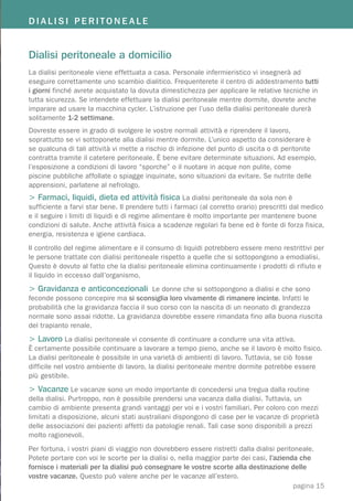 DIALISI PERITONEALE
                                         Kidney Transplantation
Dialisi peritoneale a domicilio
La dialisi peritoneale viene effettuata a casa. Personale infermieristico vi insegnerà ad
eseguire correttamente uno scambio dialitico. Frequenterete il centro di addestramento tutti
i giorni finché avrete acquistato la dovuta dimestichezza per applicare le relative tecniche in
tutta sicurezza. Se intendete effettuare la dialisi peritoneale mentre dormite, dovrete anche
imparare ad usare la macchina cycler. L’istruzione per l’uso della dialisi peritoneale durerà
solitamente 1-2 settimane.
Dovreste essere in grado di svolgere le vostre normali attività e riprendere il lavoro,
soprattutto se vi sottoponete alla dialisi mentre dormite. L’unico aspetto da considerare è
se qualcuna di tali attività vi mette a rischio di infezione del punto di uscita o di peritonite
contratta tramite il catetere peritoneale. È bene evitare determinate situazioni. Ad esempio,
l’esposizione a condizioni di lavoro “sporche” o il nuotare in acque non pulite, come
piscine pubbliche affollate o spiagge inquinate, sono situazioni da evitare. Se nutrite delle
apprensioni, parlatene al nefrologo.
> Farmaci, liquidi, dieta ed attività fisica La dialisi peritoneale da sola non è
sufficiente a farvi star bene. Il prendere tutti i farmaci (al corretto orario) prescritti dal medico
e il seguire i limiti di liquidi e di regime alimentare è molto importante per mantenere buone
condizioni di salute. Anche attività fisica a scadenze regolari fa bene ed è fonte di forza fisica,
energia, resistenza e igiene cardiaca.
Il controllo del regime alimentare e il consumo di liquidi potrebbero essere meno restrittivi per
le persone trattate con dialisi peritoneale rispetto a quelle che si sottopongono a emodialisi.
Questo è dovuto al fatto che la dialisi peritoneale elimina continuamente i prodotti di rifiuto e
il liquido in eccesso dall’organismo.
> Gravidanza e anticoncezionali Le donne che si sottopongono a dialisi e che sono
feconde possono concepire ma si sconsiglia loro vivamente di rimanere incinte. Infatti le
probabilità che la gravidanza faccia il suo corso con la nascita di un neonato di grandezza
normale sono assai ridotte. La gravidanza dovrebbe essere rimandata fino alla buona riuscita
del trapianto renale.
> Lavoro La dialisi peritoneale vi consente di continuare a condurre una vita attiva.
È certamente possibile continuare a lavorare a tempo pieno, anche se il lavoro è molto fisico.
La dialisi peritoneale è possibile in una varietà di ambienti di lavoro. Tuttavia, se ciò fosse
difficile nel vostro ambiente di lavoro, la dialisi peritoneale mentre dormite potrebbe essere
più gestibile.
> Vacanze Le vacanze sono un modo importante di concedersi una tregua dalla routine
della dialisi. Purtroppo, non è possibile prendersi una vacanza dalla dialisi. Tuttavia, un
cambio di ambiente presenta grandi vantaggi per voi e i vostri familiari. Per coloro con mezzi
limitati a disposizione, alcuni stati australiani dispongono di case per le vacanze di proprietà
delle associazioni dei pazienti affetti da patologie renali. Tali case sono disponibili a prezzi
molto ragionevoli.
Per fortuna, i vostri piani di viaggio non dovrebbero essere ristretti dalla dialisi peritoneale.
Potete portare con voi le scorte per la dialisi o, nella maggior parte dei casi, l’azienda che
fornisce i materiali per la dialisi può consegnare le vostre scorte alla destinazione delle
vostre vacanze. Questo può valere anche per le vacanze all’estero.
                                                                                           pagina 15
 