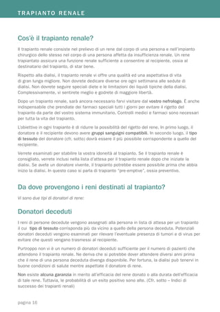 TRAPIANTO RENALE



Cos’è il trapianto renale?
Il trapianto renale consiste nel prelievo di un rene dal corpo di una persona e nell’impianto
chirurgico dello stesso nel corpo di una persona affetta da insufficienza renale. Un rene
trapiantato assicura una funzione renale sufficiente a consentire al recipiente, ossia al
destinatario del trapianto, di star bene.
Rispetto alla dialisi, il trapianto renale vi offre una qualità ed una aspettativa di vita
di gran lunga migliore. Non dovrete dedicare diverse ore ogni settimana alle sedute di
dialisi. Non dovrete seguire speciali diete e le limitazioni dei liquidi tipiche della dialisi.
Complessivamente, vi sentirete meglio e godrete di maggiore libertà.
Dopo un trapianto renale, sarà ancora necessario farvi visitare dal vostro nefrologo. È anche
indispensabile che prendiate dei farmaci speciali tutti i giorni per evitare il rigetto del
trapianto da parte del vostro sistema immunitario. Controlli medici e farmaci sono necessari
per tutta la vita del trapianto.
L’obiettivo in ogni trapianto è di ridurre la possibilità del rigetto del rene. In primo luogo, il
donatore e il recipiente devono avere gruppi sanguigni compatibili. In secondo luogo, il tipo
di tessuto del donatore (cfr. sotto) dovrà essere il più possibile corrispondente a quello del
recipiente.
Verrete esaminati per stabilire la vostra idoneità al trapianto. Se il trapianto renale è
consigliato, verrete inclusi nella lista d’attesa per il trapianto renale dopo che iniziate la
dialisi. Se avete un donatore vivente, il trapianto potrebbe essere possibile prima che abbia
inizio la dialisi. In questo caso si parla di trapianto “pre-emptive”, ossia preventivo.


Da dove provengono i reni destinati al trapianto?
Vi sono due tipi di donatori di rene:


Donatori deceduti
I reni di persone decedute vengono assegnati alla persona in lista di attesa per un trapianto
il cui tipo di tessuto corrisponda più da vicino a quello della persona deceduta. Potenziali
donatori deceduti vengono esaminati per rilevare l’eventuale presenza di tumori e di virus per
evitare che questi vengano trasmessi al recipiente.
Purtroppo non vi è un numero di donatori deceduti sufficiente per il numero di pazienti che
attendono il trapianto renale. Ne deriva che si potrebbe dover attendere diversi anni prima
che il rene di una persona deceduta divenga disponibile. Per fortuna, la dialisi può tenervi in
buone condizioni di salute mentre aspettate il donatore di rene.
Non esiste alcuna garanzia in merito all’efficacia del rene donato o alla durata dell’efficacia
di tale rene. Tuttavia, le probabilità di un esito positivo sono alte. (Cfr. sotto – Indici di
successo dei trapianti renali)


pagina 16
 