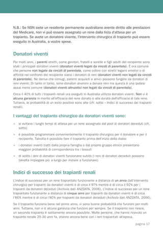 N.B.: Se NON siete un residente permanente australiano avente diritto alle prestazioni
del Medicare, non vi può essere assegnato un rene dalla lista d’attesa per un
trapianto. Se avete un donatore vivente, l’intervento chirurgico di trapianto può essere
eseguito in Australia, a vostre spese.


Donatori viventi
Per molti anni, i parenti stretti, come genitori, fratelli e sorelle e figli adulti del recipiente sono
stati i principali donatori viventi (donatori viventi legati da vincoli di parentela). È ora comune
che persone non legate da vincoli di parentela, come coloro con stretti legami emotivi o di
affinità nei confronti del recipiente siano i donatori di reni (donatori viventi non legati da vincoli
di parentela). Ne deriva che coniugi, parenti acquisiti e amici possono fungere da donatori di
reni viventi. Di tanto in tanto, sono donatori anonimi a donare reni ma questa è una ipotesi
assai meno comune (donatori viventi altruistici non legati da vincoli di parentela).
Circa il 40% di tutti i trapianti renali ora eseguiti in Australia utilizza donatori viventi. Non vi è
alcuna garanzia in merito all’efficacia del rene donato o alla durata dell’efficacia di tale rene.
Tuttavia, le probabilità di un esito positivo sono alte (cfr. sotto – Indici di successo dei trapianti
renali).

I vantaggi del trapianto chirurgico da donatori viventi sono:
>   si evitano i lunghi tempi di attesa per un rene assegnato dal pool di donatori deceduti (cfr.
    sotto)
>   è possibile programmare convenientemente il trapianto chirurgico per il donatore e per il
    recipiente. Talvolta è possibile fare il trapianto prima dell’inizio della dialisi
>   i donatori viventi tratti dalla propria famiglia o dal proprio gruppo etnico presentano
    maggiori probabilità di corrispondenza tra i tessuti
>   di solito i reni di donatori viventi funzionano subito (i reni di donatori deceduti possono
    talvolta impiegare più a lungo per iniziare a funzionare)


Indici di successo dei trapianti renali
L’indice di successo per un rene trapiantato funzionante a distanza di un anno dall’intervento
chirurgico per trapianti da donatori viventi è di circa il 97% mentre è di circa il 92% per i
trapianti da donatori deceduti (Archivio dati ANZDATA, 2006). L’indice di successo per un rene
trapiantato funzionante a distanza di cinque anni per trapianti da donatori viventi è di circa
l’86% mentre è di circa l’80% per trapianti da donatori deceduti (Archivio dati ANZDATA, 2006).
Se il trapianto funziona bene nel primo anno, vi sono buone probabilità che funzioni per molti
anni. Tuttavia, non vi è alcuna garanzia che funzioni per sempre. Se il trapianto non riesce,
un secondo trapianto è solitamente ancora possibile. Molte persone, che hanno ricevuto un
trapianto renale 25-30 anni fa, stanno ancora bene con i reni trapiantati all’epoca.

                                                                                          pagina 17
 