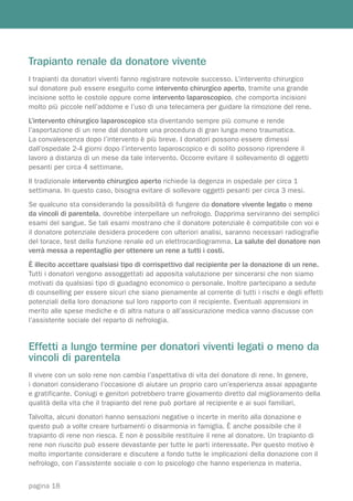 Trapianto renale da donatore vivente
I trapianti da donatori viventi fanno registrare notevole successo. L’intervento chirurgico
sul donatore può essere eseguito come intervento chirurgico aperto, tramite una grande
incisione sotto le costole oppure come intervento laparoscopico, che comporta incisioni
molto più piccole nell’addome e l’uso di una telecamera per guidare la rimozione del rene.
L’intervento chirurgico laparoscopico sta diventando sempre più comune e rende
l’asportazione di un rene dal donatore una procedura di gran lunga meno traumatica.
La convalescenza dopo l’intervento è più breve. I donatori possono essere dimessi
dall’ospedale 2-4 giorni dopo l’intervento laparoscopico e di solito possono riprendere il
lavoro a distanza di un mese da tale intervento. Occorre evitare il sollevamento di oggetti
pesanti per circa 4 settimane.
Il tradizionale intervento chirurgico aperto richiede la degenza in ospedale per circa 1
settimana. In questo caso, bisogna evitare di sollevare oggetti pesanti per circa 3 mesi.
Se qualcuno sta considerando la possibilità di fungere da donatore vivente legato o meno
da vincoli di parentela, dovrebbe interpellare un nefrologo. Dapprima serviranno dei semplici
esami del sangue. Se tali esami mostrano che il donatore potenziale è compatibile con voi e
il donatore potenziale desidera procedere con ulteriori analisi, saranno necessari radiografie
del torace, test della funzione renale ed un elettrocardiogramma. La salute del donatore non
verrà messa a repentaglio per ottenere un rene a tutti i costi.
È illecito accettare qualsiasi tipo di corrispettivo dal recipiente per la donazione di un rene.
Tutti i donatori vengono assoggettati ad apposita valutazione per sincerarsi che non siamo
motivati da qualsiasi tipo di guadagno economico o personale. Inoltre partecipano a sedute
di counselling per essere sicuri che siano pienamente al corrente di tutti i rischi e degli effetti
potenziali della loro donazione sul loro rapporto con il recipiente. Eventuali apprensioni in
merito alle spese mediche e di altra natura o all’assicurazione medica vanno discusse con
l’assistente sociale del reparto di nefrologia.


Effetti a lungo termine per donatori viventi legati o meno da
vincoli di parentela
Il vivere con un solo rene non cambia l’aspettativa di vita del donatore di rene. In genere,
i donatori considerano l’occasione di aiutare un proprio caro un’esperienza assai appagante
e gratificante. Coniugi e genitori potrebbero trarre giovamento diretto dal miglioramento della
qualità della vita che il trapianto del rene può portare al recipiente e ai suoi familiari.
Talvolta, alcuni donatori hanno sensazioni negative o incerte in merito alla donazione e
questo può a volte creare turbamenti o disarmonia in famiglia. È anche possibile che il
trapianto di rene non riesca. E non è possibile restituire il rene al donatore. Un trapianto di
rene non riuscito può essere devastante per tutte le parti interessate. Per questo motivo è
molto importante considerare e discutere a fondo tutte le implicazioni della donazione con il
nefrologo, con l’assistente sociale o con lo psicologo che hanno esperienza in materia.


pagina 18
 