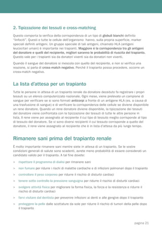 2. Tipizzazione dei tessuti e cross-matching
Questo comporta la verifica della corrispondenza di un tipo di globuli bianchi definito
“linfociti”. Questi e tutte le cellule dell’organismo hanno, sulla propria superficie, marker
speciali definiti antigeni. Un gruppo speciale di tali antigeni, chiamato HLA (antigeni
leucocitari umani) è importante nei trapianti. Maggiore è la corrispondenza tra gli antigeni
del donatore e quelli del recipiente, migliori saranno le probabilità di riuscita del trapianto.
Questo vale per i trapianti sia da donatori viventi sia da donatori non viventi.
Quando il sangue del donatore si mescola con quello del recipiente, e non si verifica una
reazione, si parla di cross-match negativo. Perché il trapianto possa procedere, occorre un
cross-match negativo.


La lista d’attesa per un trapianto
Tutte le persone in attesa di un trapianto renale da donatore deceduto fa registrare i propri
tessuti su un elenco computerizzato nazionale. Ogni mese, viene prelevato un campione di
sangue per verificare se si sono formati anticorpi a fronte di un antigene HLA (es. a causa di
una trasfusione di sangue) e di verificare la corrispondenza delle cellule se diviene disponibile
un rene donatore. Quando un rene donatore diviene disponibile, la tipizzazione dei tessuti
del donatore viene confrontata con la tipizzazione dei tessuti di tutte le altre persone in
lista. Il rene viene poi assegnato al recipiente il cui tipo di tessuto meglio corrisponde al tipo
di tessuto del donatore. Se vi sono diversi recipienti il cui tessuto corrisponde a quello del
donatore, il rene viene assegnato al recipiente che è in lista d’attesa da più lungo tempo.


Rimanere sani prima del trapianto renale
È molto importante rimanere sani mentre siete in attesa di un trapianto. Se le vostre
condizioni generali di salute sono scadenti, avrete meno probabilità di essere considerati un
candidato valido per il trapianto. A tal fine dovete:

>   rispettare il programma di dialisi per rimanere sani
>   non fumare per ridurre i rischi di malattie cardiache e di infezioni polmonari dopo il trapianto
>   controllare il peso corporeo per ridurre il rischio di disturbi cardiaci
>   tenere sotto controllo la pressione sanguigna per ridurre il rischio di disturbi cardiaci
>   svolgere attività fisica per migliorare la forma fisica, la forza e la resistenza e ridurre il
    rischio di disturbi cardiaci
>   farvi visitare dal dentista per prevenire infezioni ai denti e alle gengive dopo il trapianto
>   proteggere la pelle dalle scottature da sole per ridurre il rischio di tumori della pelle dopo
    il trapianto



                                                                                            pagina 21
 