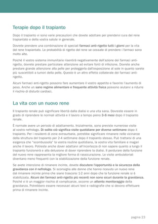Terapie dopo il trapianto
Dopo il trapianto vi sono varie precauzioni che dovete adottare per prendervi cura del rene
trapiantato e della vostra salute in generale.
Dovrete prendere una combinazione di speciali farmaci anti-rigetto tutti i giorni per la vita
del rene trapiantato. Le probabilità di rigetto del rene se cessate di prendere i farmaci sono
molto alte.
Poiché il vostro sistema immunitario risentirà negativamente dell’azione dei farmaci anti-
rigetto, dovrete prestare particolare attenzione ad evitare fonti di infezione. Dovrete anche
prestare grande attenzione alla pelle per proteggerla dall’esposizione al sole in quanto sarete
più suscettibili a tumori della pelle. Questo è un altro effetto collaterale dei farmaci anti-
rigetto.
Alcuni farmaci anti-rigetto possono fare aumentare il vostro appetito e favorire l’aumento di
peso. Anche un sano regime alimentare e frequente attività fisica possono aiutarvi a ridurre
il rischio di disturbi cardiaci.


La vita con un nuovo rene
Il trapianto renale può significare libertà dalla dialisi e una vita sana. Dovreste essere in
grado di riprendere le normali attività e il lavoro a tempo pieno 3-6 mesi dopo il trapianto
renale.
È normale avere un periodo di adattamento. Inizialmente, sono previste numerose visite
al vostro nefrologo. Di solito ciò significa visite quotidiane per diverse settimane dopo il
trapianto. Per i residenti di zone extraurbane, potrebbe significare rimanere nelle vicinanze
della struttura del trapianto per 2-4 settimane dopo il trapianto stesso. Può trattarsi di una
esigenza che “scombussola” la vostra routine quotidiana, la vostra vita familiare e magari
anche il lavoro. Potreste anche dover adattarvi all’incertezza di non sapere quanto a lungo il
trapianto funzionerà e alla delusione di dover riprendere la dialisi. Il perdurare della funzione
del nuovo rene rappresenta la migliore forma di rassicurazione. Le visite ambulatoriali
diventano meno frequenti con la stabilizzazione della funzione renale.
Se avete intenzione di rimanere incinte, dovete discutere l’opportunità e la sicurezza della
gravidanza con il nefrologo. Si sconsiglia alle donne che hanno ricevuto un nuovo rene
dal rimanere incinte prima che siano trascorsi 1-2 anni dopo che la funzione renale si è
stabilizzata. Alcuni dei farmaci anti-rigetto più recenti non sono sicuri durante la gravidanza.
Poiché vi è un maggior rischio di complicanze, occorre un attento monitoraggio della
gravidanza. Potrebbero essere necessari alcuni test e radiografie che si devono effettuare
prima di rimanere incinte.




                                                                                        pagina 23
 