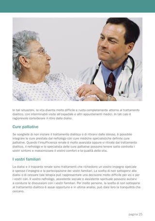 In tali situazioni, la vita diventa molto difficile e ruota completamente attorno al trattamento
dialitico, con interminabili visite all’ospedale e altri appuntamenti medici. In tali casi è
ragionevole considerare il ritiro dalla dialisi.

Cure palliative
Se scegliete di non iniziare il trattamento dialitico o di ritirarvi dallo stesso, è possibile
integrare le cure prestate dal nefrologo con cure mediche specialistiche definite cure
palliative. Quando l’insufficienza renale è molto avanzata oppure vi ritirate dal trattamento
dialitico, il nefrologo e lo specialista delle cure palliative possono tenere sotto controllo i
vostri sintomi e massimizzare il vostro comfort e la qualità della vita.

I vostri familiari
La dialisi e il trapianto renale sono trattamenti che richiedono un vostro impegno speciale
e spesso l’impegno e la partecipazione dei vostri familiari. La scelta di non sottoporvi alla
dialisi o di cessare tale terapia può rappresentare una decisione molto difficile per voi e per
i vostri cari. Il vostro nefrologo, assistente sociale o assistente spirituale possono aiutarvi
a condurre le discussioni con i vostri familiari. Per molte persone, la scelta di non sottoporsi
al trattamento dialitico è assai opportuno e in ultima analisi, può dare loro la tranquillità che
cercano.




                                                                                        pagina 25
 